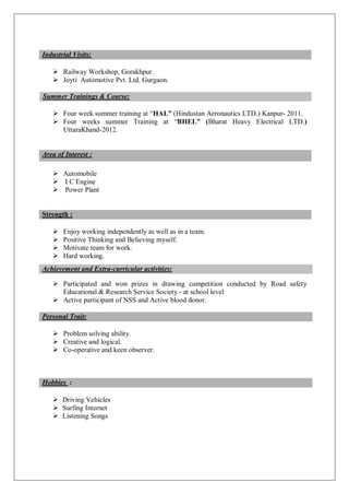 Industrial Visits:
 Railway Workshop, Gorakhpur.
 Joyti Automotive Pvt. Ltd. Gurgaon.
Summer Trainings & Course:
 Four week summer training at “HAL” (Hindustan Aeronautics LTD.) Kanpur- 2011.
 Four weeks summer Training at “BHEL” (Bharat Heavy Electrical LTD.)
UttaraKhand-2012.
Area of Interest :
 Automobile
 I C Engine
 Power Plant
Strength :
 Enjoy working independently as well as in a team.
 Positive Thinking and Believing myself.
 Motivate team for work.
 Hard working.
 Participated and won prizes in drawing competition conducted by Road safety
Educational & Research Service Society - at school level
 Active participant of NSS and Active blood donor.
Personal Trait:
 Problem solving ability.
 Creative and logical.
 Co-operative and keen observer.
Hobbies :
 Driving Vehicles
 Surfing Internet
 Listening Songs
Achievement and Extra-curricular activities:
 