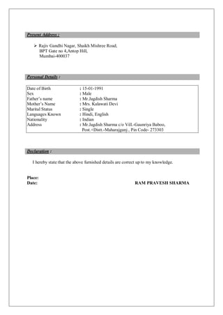 Present Address :
 Rajiv Gandhi Nagar, Shaikh Mishree Road,
BPT Gate no 4,Antop Hill,
Mumbai-400037
Personal Details :
Date of Birth : 15-01-1991
Sex : Male
Father’s name : Mr.Jagdish Sharma
Mother’s Name : Mrs. Kalawati Devi
Marital Status : Single
Languages Known : Hindi, English
Nationality : Indian
Address : Mr.Jagdish Sharma c/o Vill.-Gaunriya Baboo,
Post.+Distt.-Maharajganj , Pin Code- 273303
Declaration :
I hereby state that the above furnished details are correct up to my knowledge.
Place:
Date: RAM PRAVESH SHARMA
 