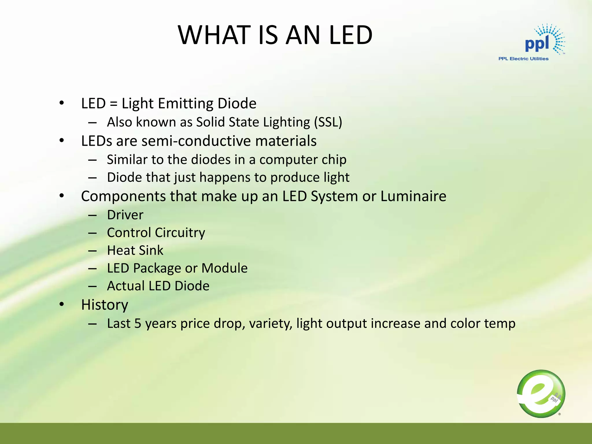 • LED = Light Emitting Diode
– Also known as Solid State Lighting (SSL)
• LEDs are semi-conductive materials
– Similar to the diodes in a computer chip
– Diode that just happens to produce light
• Components that make up an LED System or Luminaire
– Driver
– Control Circuitry
– Heat Sink
– LED Package or Module
– Actual LED Diode
• History
– Last 5 years price drop, variety, light output increase and color temp
WHAT IS AN LED
 