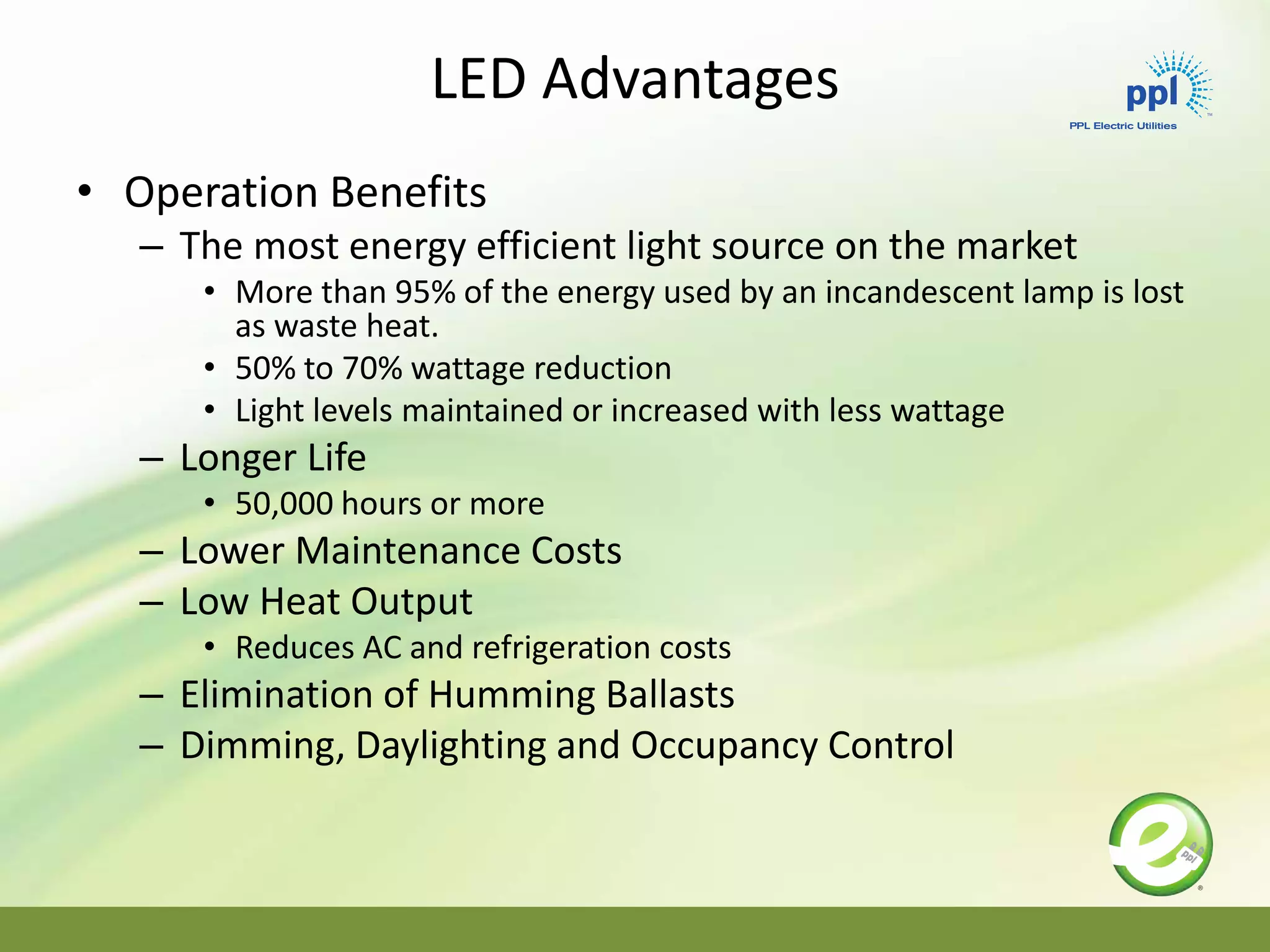 LED Advantages
• Operation Benefits
– The most energy efficient light source on the market
• More than 95% of the energy used by an incandescent lamp is lost
as waste heat.
• 50% to 70% wattage reduction
• Light levels maintained or increased with less wattage
– Longer Life
• 50,000 hours or more
– Lower Maintenance Costs
– Low Heat Output
• Reduces AC and refrigeration costs
– Elimination of Humming Ballasts
– Dimming, Daylighting and Occupancy Control
 