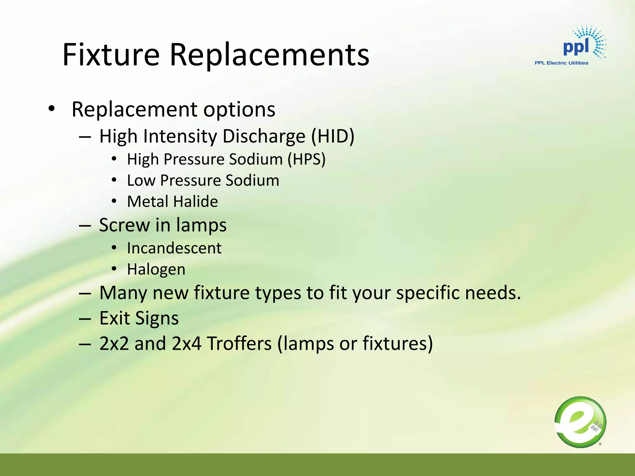 • Replacement options
– High Intensity Discharge (HID)
• High Pressure Sodium (HPS)
• Low Pressure Sodium
• Metal Halide
– Screw in lamps
• Incandescent
• Halogen
– Many new fixture types to fit your specific needs.
– Exit Signs
– 2x2 and 2x4 Troffers (lamps or fixtures)
Fixture Replacements
 