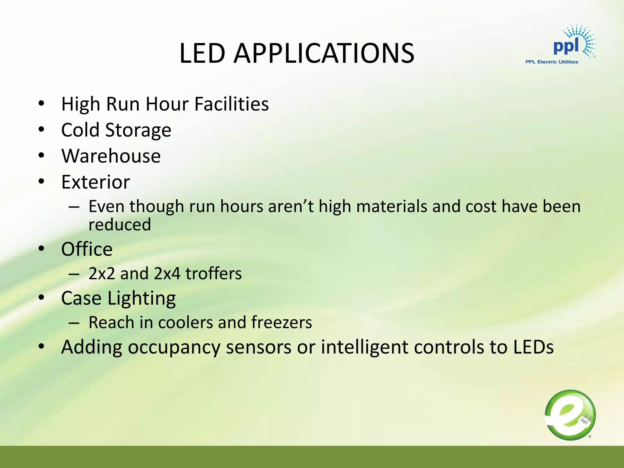LED APPLICATIONS
• High Run Hour Facilities
• Cold Storage
• Warehouse
• Exterior
– Even though run hours aren’t high materials and cost have been
reduced
• Office
– 2x2 and 2x4 troffers
• Case Lighting
– Reach in coolers and freezers
• Adding occupancy sensors or intelligent controls to LEDs
 