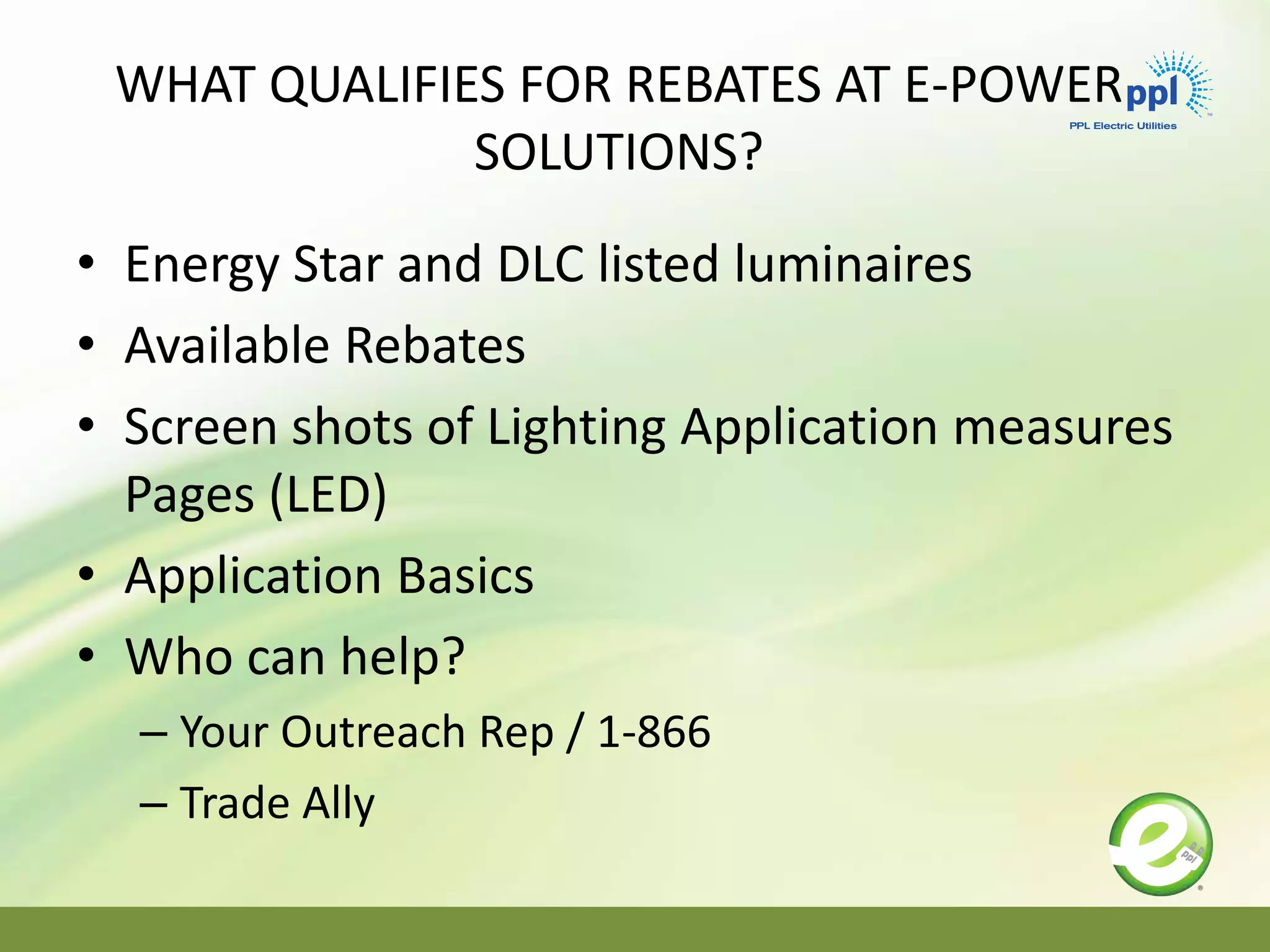 WHAT QUALIFIES FOR REBATES AT E-POWER
SOLUTIONS?
• Energy Star and DLC listed luminaires
• Available Rebates
• Screen shots of Lighting Application measures
Pages (LED)
• Application Basics
• Who can help?
– Your Outreach Rep / 1-866
– Trade Ally
 