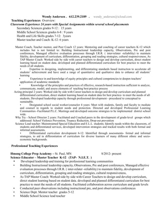 Wendy Andersen . 612.239.2189 . wendy_andersen@icloud.com
Teaching Experiences Overview:
Classroom Experience 24 years with Special Assignments within several school placements
Secondary Sciences grades 9-12 : 15 years
Middle School Sciences grades 6-8 : 9 years
Health and Life Skills grades 7-12: 3years
Master teacher and Coach: K-12: 6 years
Master Coach, Teacher mentor, and Peer Coach 12 years: Mentoring and coaching of career teachers K-12 which
includes but is not limited to: Building Instructional leadership capacity, Observations, Pre and post
conferences, Managed effective evaluation processes through I.R.R. ( inter-relater -reliability) to maintain
fidelity, development of curriculum, differentiation, grouping and reading strategies, cultural responsiveness, As
TAP Master Coach: Worked side by side with career teachers to design and develop curriculum, direct student
learning based on student data. developed and planned differentiated curriculum for best practice to meet the
needs of all students.
• Expertise in designing, implementing, and differentiating standards based instruction to accelerate all
students’ achievement and have used a range of quantitative and qualitative data to enhance all students’
learning
• Experience in and knowledge of equity principles and cultural competencies to deepen teachers’
application of academic standards
• Knowledge of the principles and practices of effective, research-based instruction sufficient to analyze,
communicate, model, and assess elements of teaching best practice process
Acting principal 2 years: Worked side by side with Career teachers to design and develop curriculum and planned
differentiated curriculum, direct student learning based on student data for best practice- to meet the needs of all
students, Developed leadership capacity through professional development - procedural to conceptual to
sustainable.
• Designated school social worker/counselor 4 years: Meet with students, family and faculty to mediate
and counsel in regards to student needs and protection. Directed and developed Professional Learning
Communities -Facilitated P.L.C. Meetings and developed outcome strategies to be implemented district school
wide.
Why Try - School Director 2 years: Facilitated and Coached peers in the development of grade-level groups which
addressed: School Violence Prevention, Truancy Reduction, Drop-out prevention
Science Lead teacher: Mainstreamed Special Education and E.L.L. students; Identify needs within the classroom, of
students and differentiated services, developed intervention strategies and tracked results with both formal and
informal assessments.
• Differentiated curriculum development 6-12: Identified through assessments- formal and informal
strategies, to aid in differentiation of curriculum for diverse learners of many different ethnic and socio-
economic backgrounds.
Professional Teaching Experiences
Hmong College Prep Academy – St. Paul, MN 8/2012- present
Science Educator – Master Teacher K-12 (TAP- N.I.E.T. )
• Developed leadership and training for professional learning communities
• Building Instructional leadership capacity, Observations, Pre and post conferences, Managed effective
evaluation processes through I.R.R. ( inter-relater -reliability) to maintain fidelity, development of
curriculum, differentiation, grouping and reading strategies, cultural responsiveness,
• As TAP Master Coach: Worked side by side with Career Teachers to design and develop curriculum,
direct student learning based on student data. developed and planned differentiated curriculum for best
practice to meet the needs of all students. Facilitated collaboration across curriculum and grade levels
▪ Conducted peer observations including instructional pre, and post observations conferences
▪ Science Dept. Mentor teacher grades 5-12
▪ Middle School Science lead teacher
 