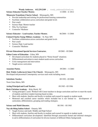Wendy Andersen . 612.239.2189 . wendy_andersen@icloud.com
Science Educator-Teacher Mentor, 11/2004 – 6/ 2012
Minnesota Transitions Charter School – Minneapolis, MN
• Provide leadership and training for professional learning communities
• Facilitate collaboration across curriculum and grade levels
• Peer coach
• Science Dept. Mentor teacher
• Why Try Facilitator
• Counselor/ Mediator
Science Educator – Lead teacher, Teacher Mentor, 06/2004 - 11/2004
Colonel Charles Young Military Academy – St. Paul, MN
• Facilitate collaboration across curriculum and grade levels
• Peer coach
• Science Dept. Lead teacher
• Counselor/ Mediator
Private Educational Special Services Contractor, 09/2001 - 05/2004
Edina Center of Education – Edina, MN
• Developed curriculum for students placed in “Home bound” situations
• Differentiated curriculum to meet student needs across curriculum
• Crisis management and intervention
• Taught across curriculum
Associate Pastor, 09/2001 - 11/2003
Holy Trinity Lutheran & Inner City Church – Minneapolis, MN
Developed and presented Contemporary services each week including music
Substitute Teacher, 09/1992 - 05/2000
Twin Cities Metro, MN
Acting Principal and Lead Teacher, 09/1983 - 05/1986
Rock Christian Academy – Kitty Hawk, NC
• Acting principal 2 years: Worked with Career teachers to design curriculum and how to meet the needs
of students and direct student learning based on data.
• Meet with students, families and faculty to mediate and counsel in regards to student needs
• Mentored and coached career teachers which included but is not limited to: development of
curriculum, differentiation, grouping and reading strategies.
Science and Math Educator, 08/1981 - 05/1983
Nay-ah-Shing Indian School – Onamia, MN
• Taught Science and math: Middle and High School
• Meet with students, families and faculty to mediate and counsel in regards to student needs
• Differentiated curriculum development. Identified through assessment formal and informal strategies
to aid in differentiation of curriculum for diverse learners of different Ethnic backgrounds
 