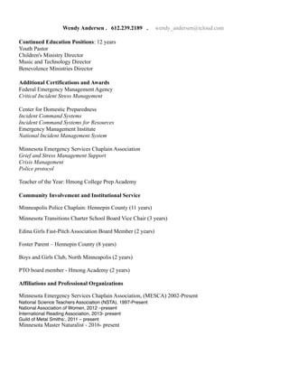 Wendy Andersen . 612.239.2189 . wendy_andersen@icloud.com
Continued Education Positions: 12 years
Youth Pastor
Children's Ministry Director
Music and Technology Director
Benevolence Ministries Director
Additional Certifications and Awards
Federal Emergency Management Agency
Critical Incident Stress Management
Center for Domestic Preparedness
Incident Command Systems
Incident Command Systems for Resources
Emergency Management Institute
National Incident Management System
Minnesota Emergency Services Chaplain Association
Grief and Stress Management Support
Crisis Management
Police protocol
Teacher of the Year: Hmong College Prep Academy
Community Involvement and Institutional Service
Minneapolis Police Chaplain: Hennepin County (11 years)
Minnesota Transitions Charter School Board Vice Chair (3 years)
Edina Girls Fast-Pitch Association Board Member (2 years)
Foster Parent – Hennepin County (8 years)
Boys and Girls Club, North Minneapolis (2 years)
PTO board member - Hmong Academy (2 years)
Affiliations and Professional Organizations
Minnesota Emergency Services Chaplain Association, (MESCA) 2002-Present
National Science Teachers Association (NSTA), 1997-Present
National Association of Women, 2012 –present
International Reading Association, 2013- present
Guild of Metal Smiths:, 2011 – present
Minnesota Master Naturalist - 2016- present
 