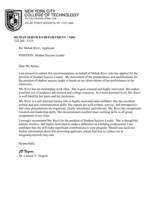 HUMAN SERVICES DEPARTMENT - N401
718 260 - 5135
Re: Mehak Rizvi, Applicant
POSITION: Student Success Leader
Dear Ms Bailey,
I am pleased to submit this recommendation on behalf of Mehak Rizvi who has applied for the
position of Student Success Leader. My assessment of her preparedness and qualifications for
the position of student success leader is based on my observations of her performance in the
classroom.
Ms. Rizvi has an outstanding work ethic. She is goal oriented and highly motivated. She makes
excellent use of academic advisement and college resources. At a more personal level, Ms. Rizvi
is well-liked by her peers and her professors.
Ms. Rizvi is a self-directed learner who is highly motivated and confident. She has excellent
written and oral communication skills. Her reports are well-written, concise, and introspective.
Her class presentations are organized, clearly articulated, and relevant. Ms. Rizvi has exceptional
research and leadership skills. She demonstrated excellent team working skills in all group
assignments in my class.
I strongly recommend Ms. Rizvi for the position of Student Success Leader. She is thoughtful,
mature, creative, and highly motivated to make a difference as a helping professional. I am
confident that she will make significant contributions to your program. Should you need any
further information about this promising applicant, please feel free to contact me at
cnegron@citytech.cuny.edu.
Respectfully,
CV Negron
Dr. Carmen V. Negron
 