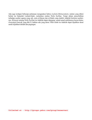 beberapa masa dengan habisnya tugas Nabi yang terdahulu. Dan Nabi yang kemudian ini, Muhammad 
s.a.w. adalah penutup dari segala Nabi dan segala Rasul (Khatimul Anbiya' wal mursalin). 
Dan sudahkah engkau tahu, apakah dia malam Kemuliaan itu? (ayat 2). Ayat yang kedua ini tersusun 
sebagai suatu pertanyaan Allah kepada NabiNya untuk memperkokoh perhatian kepada nilai tertinggi 
malam itu. Dan setelah pertanyaan timbul dalam hati Nabi s.a.w. apakah makna yang terkandung dan 
rahasia yang tersembunyi dalam malam itu, maka Tuhan pun menukas[2] wahyunya; Malam 
Kemuliaan itu lebih utama daripada 1000 bulan. (ayat 3). 
Dikatakan dalam ayat ketiga ini bahwa keutamaan malam Kemuliaan atau Malam Lailatul-Qadr itu 
sama dengan 1000 bulan, lebih daripada 80 tahun, selanjut usia seorang manusia. Lalu diterangkan pula 
sebabnya dalam ayat selanjutnya; Turun Malaikat dan Roh pada malam itu, dengan izin Tuhan 
mereka, membawa pokok-pokok dari tiap-tiap perintah.  (ayat 4). 
Itulah sebab yang nyata dari kemuliaan malam itu. Laksana satu perutusan, atau satu delegasi, 
malaikat-malaikat turun ke muka bumi ini bersama-sama dengan malaikat yang di sini disebut ROH, 
yaitu kepala dari sekalian malaikat. Itulah Malaikat Jibril yang kadang-kadang disebut juga Ruhul- 
Amin dan kadang-kadang disebut juga Rahul-Quds, menghantarkan wahyu kepada Nabi yang telah 
terpilih buat menerimanya, (Mushthafa), Muhammad s.a.w. dia dalam gua Hira'. 
Nilai malam itu menjadi tinggi sekali, lebih utama dari 1000 bulan, setinggi-tinggi usia biasa yang 
dapat dicapai oleh manusia. Pada kali pertama dan utama itu Jibril memperlihatkan dirinya kepada 
Muhammad menurut keadaannya yang asli, sehingga Nabi sendiri pemah mengatakan bahwa hanya 
dua kali dia dapat melihat Jibril itu dalam keadaannya yang sebenarnya, yaitu pada malam Lailatul- 
Qadr, atau malam Nuzulul-Quran itu di Gua Hira', dan kedua di Sidratul Muntaha ketika dia mi'raj. 
Pada kali yang lain beliau melihat Jibril hanyalah dalam penjelmaan sebagai manusia, sebagai pernah 
dia menyerupakan dirinya dengan sahabat Nabi yang bemama Dahiyyah al-Kalbi. 
Di dalam Surat 44, ad-Dukhkhan ayat 3, malam itu disebut Iailatinmubaarakatin, malam yang 
diberkati Tuhan. 
Amat mulialah malam itu, sebab malaikat-malaikat dan Roh dapat menyatakan dirinya dan Muhammad 
s.a.w. mulai berhubungan dengan Alam Malakut, dan akan terus-meneruslah hal itu selama 23 tahun; 
10 tahun di Makkah dan 13 tahun di Madinah, yaitu setelah lengkap wahyu itu diturunkan Tuhan. Di 
ujung ayat disebutkan bahwa kedatangan malaikat-malaikat dan Roh itu dengan izin Tuhan ialah 
karena akan menyampaikan pokok-pokok dari tiap-tiap perintah. Setiap perintah akan disampaikan 
kepada Rasul s.a.w., setiap itu pulalah malaikat dan Roh itu akan datang, sehingga lancarlah per­hubungan 
di antara alam syahadah dengan Alam Ghaib. 
Sejahteralah dia sehingga terbit fajar. (ayat 5). Dalam ayat ini bertambah jelas bahwa malam itu 
adalah malam SALAAM, malam sejahtera, malam damai dalam jiwa Rasul Allah. Sebab pada malam 
itulah beliau diberi pengertian mengapa sejak beberapa waktu sebelum itu dia mengalami beberapa pe­ngalaman 
yang ganjil. Dia merasakan mimpi yang benar, dia mendengar suara didekat telinganya 
sebagai gemuruh bunyi lonceng. Mulai pada malam itu terobat hati manusia utama itu, Muhammad 
s.a.w., yang sudah sekian lama merasa diri terpencil dalam kaumnya karena perasaannya yang murni 
sudah sejak kecilnya tidak menyetujui menyembah berhala dan tidak pemah beliau memuja patung- 
Collected at : http://groups.yahoo.com/group/rezaervani 
 