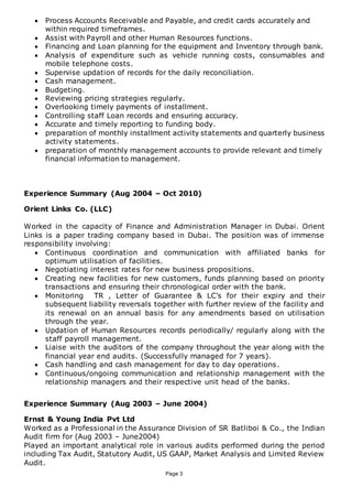 Page 3
 Process Accounts Receivable and Payable, and credit cards accurately and
within required timeframes.
 Assist with Payroll and other Human Resources functions.
 Financing and Loan planning for the equipment and Inventory through bank.
 Analysis of expenditure such as vehicle running costs, consumables and
mobile telephone costs.
 Supervise updation of records for the daily reconciliation.
 Cash management.
 Budgeting.
 Reviewing pricing strategies regularly.
 Overlooking timely payments of installment.
 Controlling staff Loan records and ensuring accuracy.
 Accurate and timely reporting to funding body.
 preparation of monthly installment activity statements and quarterly business
activity statements.
 preparation of monthly management accounts to provide relevant and timely
financial information to management.
Experience Summary (Aug 2004 – Oct 2010)
Orient Links Co. (LLC)
Worked in the capacity of Finance and Administration Manager in Dubai. Orient
Links is a paper trading company based in Dubai. The position was of immense
responsibility involving:
 Continuous coordination and communication with affiliated banks for
optimum utilisation of facilities.
 Negotiating interest rates for new business propositions.
 Creating new facilities for new customers, funds planning based on priority
transactions and ensuring their chronological order with the bank.
 Monitoring TR , Letter of Guarantee & LC’s for their expiry and their
subsequent liability reversals together with further review of the facility and
its renewal on an annual basis for any amendments based on utilisation
through the year.
 Updation of Human Resources records periodically/ regularly along with the
staff payroll management.
 Liaise with the auditors of the company throughout the year along with the
financial year end audits. (Successfully managed for 7 years).
 Cash handling and cash management for day to day operations.
 Continuous/ongoing communication and relationship management with the
relationship managers and their respective unit head of the banks.
Experience Summary (Aug 2003 – June 2004)
Ernst & Young India Pvt Ltd
Worked as a Professional in the Assurance Division of SR Batliboi & Co., the Indian
Audit firm for (Aug 2003 – June2004)
Played an important analytical role in various audits performed during the period
including Tax Audit, Statutory Audit, US GAAP, Market Analysis and Limited Review
Audit.
 