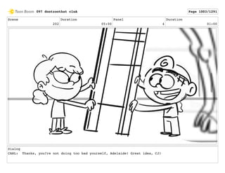 Scene
202
Duration
05:00
Panel
4
Duration
01:00
Dialog
CARL: Thanks, you?re not doing too bad yourself, Adelaide! Great idea, CJ!
097 dontzoothat clnA Page 1003/1291
 
