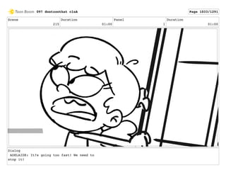Scene
215
Duration
01:00
Panel
1
Duration
01:00
Dialog
ADELAIDE: It?s going too fast! We need to
stop it!
097 dontzoothat clnA Page 1033/1291
 