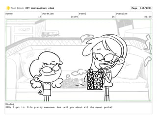 Scene
17
Duration
16:00
Panel
16
Duration
01:00
Dialog
SID: I get it. It?s pretty awesome. Mom tell you about all the sweet perks?
097 dontzoothat clnA Page 110/1291
 