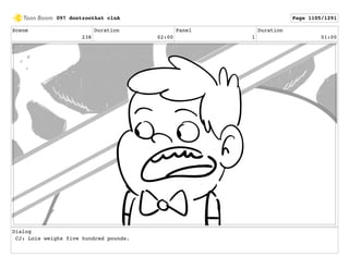 Scene
238
Duration
02:00
Panel
1
Duration
01:00
Dialog
CJ: Lois weighs five hundred pounds.
097 dontzoothat clnA Page 1105/1291
 