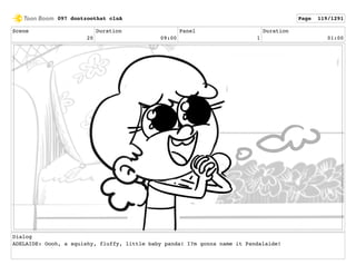 Scene
20
Duration
09:00
Panel
1
Duration
01:00
Dialog
ADELAIDE: Oooh, a squishy, fluffy, little baby panda! I?m gonna name it Pandalaide!
097 dontzoothat clnA Page 119/1291
 