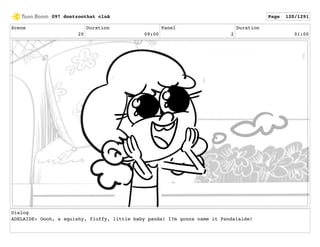 Scene
20
Duration
09:00
Panel
2
Duration
01:00
Dialog
ADELAIDE: Oooh, a squishy, fluffy, little baby panda! I?m gonna name it Pandalaide!
097 dontzoothat clnA Page 120/1291
 