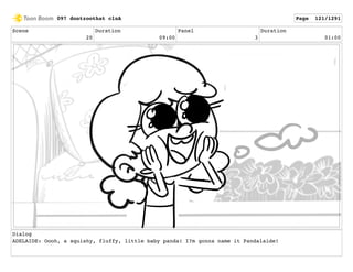Scene
20
Duration
09:00
Panel
3
Duration
01:00
Dialog
ADELAIDE: Oooh, a squishy, fluffy, little baby panda! I?m gonna name it Pandalaide!
097 dontzoothat clnA Page 121/1291
 