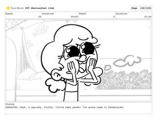 Scene
20
Duration
09:00
Panel
4
Duration
01:00
Dialog
ADELAIDE: Oooh, a squishy, fluffy, little baby panda! I?m gonna name it Pandalaide!
097 dontzoothat clnA Page 122/1291
 