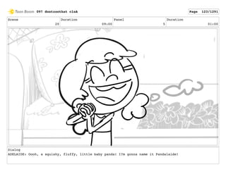 Scene
20
Duration
09:00
Panel
5
Duration
01:00
Dialog
ADELAIDE: Oooh, a squishy, fluffy, little baby panda! I?m gonna name it Pandalaide!
097 dontzoothat clnA Page 123/1291
 