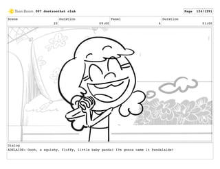 Scene
20
Duration
09:00
Panel
6
Duration
01:00
Dialog
ADELAIDE: Oooh, a squishy, fluffy, little baby panda! I?m gonna name it Pandalaide!
097 dontzoothat clnA Page 124/1291
 