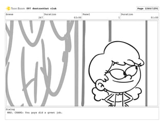 Scene
267
Duration
03:00
Panel
1
Duration
01:00
Dialog
MRS. CHANG: You guys did a great job.
097 dontzoothat clnA Page 1244/1291
 