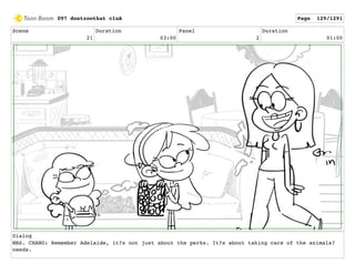 Scene
21
Duration
03:00
Panel
2
Duration
01:00
Dialog
MRS. CHANG: Remember Adelaide, it?s not just about the perks. It?s about taking care of the animals?
needs.
097 dontzoothat clnA Page 129/1291
 
