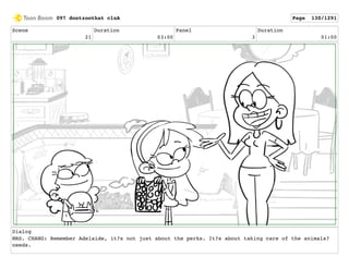 Scene
21
Duration
03:00
Panel
3
Duration
01:00
Dialog
MRS. CHANG: Remember Adelaide, it?s not just about the perks. It?s about taking care of the animals?
needs.
097 dontzoothat clnA Page 130/1291
 