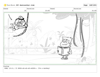 Scene
26
Duration
15:00
Panel
3
Duration
01:00
Dialog
CARL (O.S.) 15 Ahhh-ah-ah-ah-ahhhh-- I?m a monkey!
097 dontzoothat clnA Page 148/1291
 