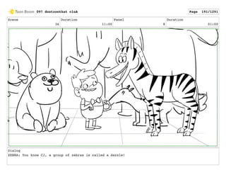 Scene
36
Duration
11:00
Panel
8
Duration
01:00
Dialog
ZEBRA: You know CJ, a group of zebras is called a dazzle!
097 dontzoothat clnA Page 191/1291
 