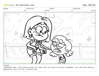 Scene
41
Duration
04:00
Panel
2
Duration
01:00
Dialog
ADELAIDE: Mom, you?d better break the news that I?m gonna be Junior Zookeeper. Let them down gently.
Especially Carl, he has a fragile ego.
097 dontzoothat clnA Page 206/1291
 