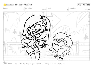 Scene
43
Duration
08:00
Panel
4
Duration
01:00
Dialog
MRS. CHANG: (to Adelaide) So you guys will be working as a team today.
097 dontzoothat clnA Page 219/1291
 