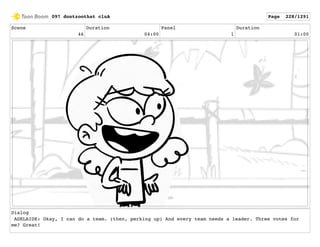 Scene
46
Duration
04:00
Panel
1
Duration
01:00
Dialog
ADELAIDE: Okay, I can do a team. (then, perking up) And every team needs a leader. Three votes for
me? Great!
097 dontzoothat clnA Page 228/1291
 
