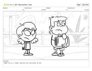 Scene
47
Duration
04:00
Panel
4
Duration
01:00
Dialog
CARL (o.s.): Yeah, you?re not the boss of me.
097 dontzoothat clnA Page 235/1291
 