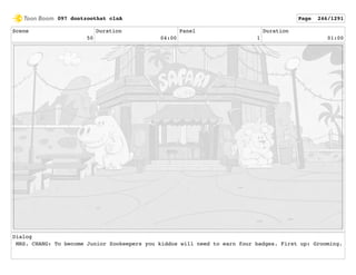 Scene
50
Duration
04:00
Panel
1
Duration
01:00
Dialog
MRS. CHANG: To become Junior Zookeepers you kiddos will need to earn four badges. First up: Grooming.
097 dontzoothat clnA Page 246/1291
 