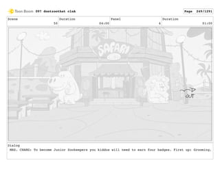Scene
50
Duration
04:00
Panel
4
Duration
01:00
Dialog
MRS. CHANG: To become Junior Zookeepers you kiddos will need to earn four badges. First up: Grooming.
097 dontzoothat clnA Page 249/1291
 