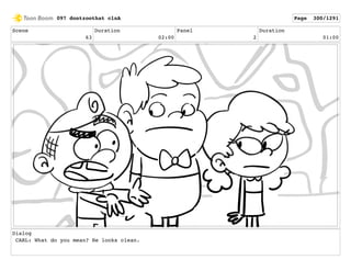 Scene
63
Duration
02:00
Panel
2
Duration
01:00
Dialog
CARL: What do you mean? He looks clean.
097 dontzoothat clnA Page 300/1291
 