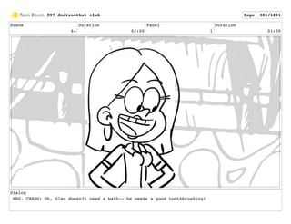 Scene
64
Duration
02:00
Panel
1
Duration
01:00
Dialog
MRS. CHANG: Oh, Glen doesn?t need a bath-- he needs a good toothbrushing!
097 dontzoothat clnA Page 301/1291
 