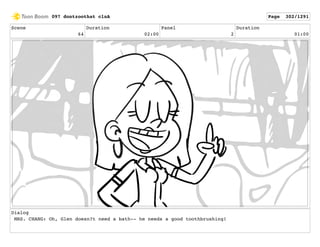 Scene
64
Duration
02:00
Panel
2
Duration
01:00
Dialog
MRS. CHANG: Oh, Glen doesn?t need a bath-- he needs a good toothbrushing!
097 dontzoothat clnA Page 302/1291
 