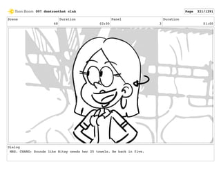Scene
68
Duration
03:00
Panel
3
Duration
01:00
Dialog
MRS. CHANG: Sounds like Bitsy needs her 25 towels. Be back in five.
097 dontzoothat clnA Page 321/1291
 