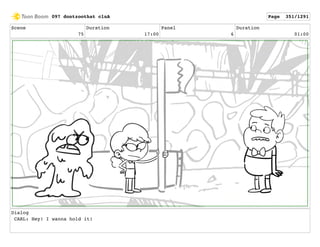 Scene
75
Duration
17:00
Panel
6
Duration
01:00
Dialog
CARL: Hey! I wanna hold it!
097 dontzoothat clnA Page 351/1291
 