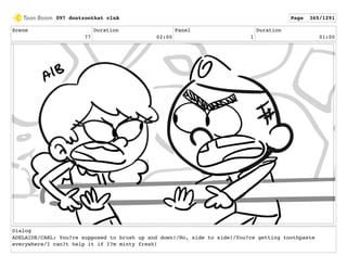 Scene
77
Duration
02:00
Panel
1
Duration
01:00
Dialog
ADELAIDE/CARL: You?re supposed to brush up and down!/No, side to side!/You?re getting toothpaste
everywhere/I can?t help it if I?m minty fresh!
097 dontzoothat clnA Page 365/1291
 