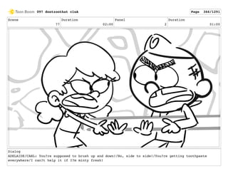 Scene
77
Duration
02:00
Panel
2
Duration
01:00
Dialog
ADELAIDE/CARL: You?re supposed to brush up and down!/No, side to side!/You?re getting toothpaste
everywhere/I can?t help it if I?m minty fresh!
097 dontzoothat clnA Page 366/1291
 