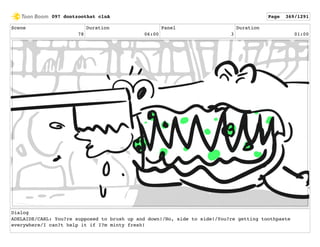 Scene
78
Duration
06:00
Panel
3
Duration
01:00
Dialog
ADELAIDE/CARL: You?re supposed to brush up and down!/No, side to side!/You?re getting toothpaste
everywhere/I can?t help it if I?m minty fresh!
097 dontzoothat clnA Page 369/1291
 