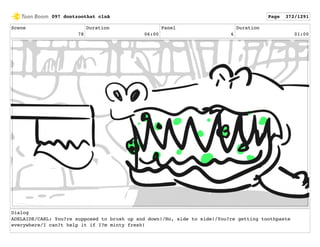 Scene
78
Duration
06:00
Panel
6
Duration
01:00
Dialog
ADELAIDE/CARL: You?re supposed to brush up and down!/No, side to side!/You?re getting toothpaste
everywhere/I can?t help it if I?m minty fresh!
097 dontzoothat clnA Page 372/1291
 