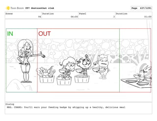 Scene
94
Duration
06:00
Panel
3
Duration
01:00
Dialog
MRS. CHANG: You?ll earn your feeding badge by whipping up a healthy, delicious meal
097 dontzoothat clnA Page 437/1291
 