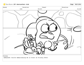 Scene
106
Duration
09:00
Panel
2
Duration
01:00
Dialog
ADELAIDE: You?re embarrassing me in front of Prickly Pete!
097 dontzoothat clnA Page 522/1291
 
