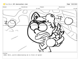 Scene
107
Duration
07:00
Panel
4
Duration
01:00
Dialog
CARL: Well, you?re embarrassing me in front of Spike!
097 dontzoothat clnA Page 533/1291
 