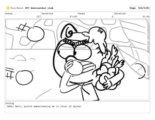 Scene
107
Duration
07:00
Panel
5
Duration
01:00
Dialog
CARL: Well, you?re embarrassing me in front of Spike!
097 dontzoothat clnA Page 534/1291
 