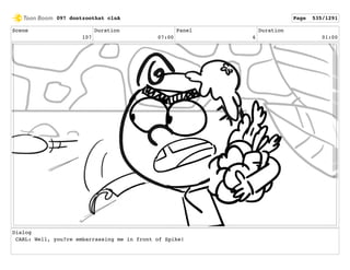Scene
107
Duration
07:00
Panel
6
Duration
01:00
Dialog
CARL: Well, you?re embarrassing me in front of Spike!
097 dontzoothat clnA Page 535/1291
 