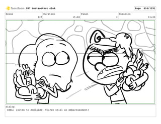 Scene
127
Duration
15:00
Panel
2
Duration
01:00
Dialog
CARL: (sotto to Adelaide) You?re still an embarrassment!
097 dontzoothat clnA Page 616/1291
 