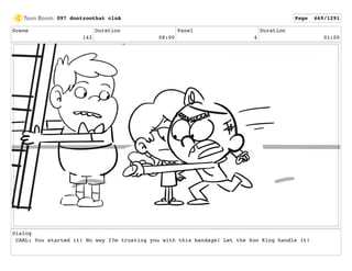 Scene
142
Duration
08:00
Panel
4
Duration
01:00
Dialog
CARL: You started it! No way I?m trusting you with this bandage! Let the Zoo King handle it!
097 dontzoothat clnA Page 669/1291
 
